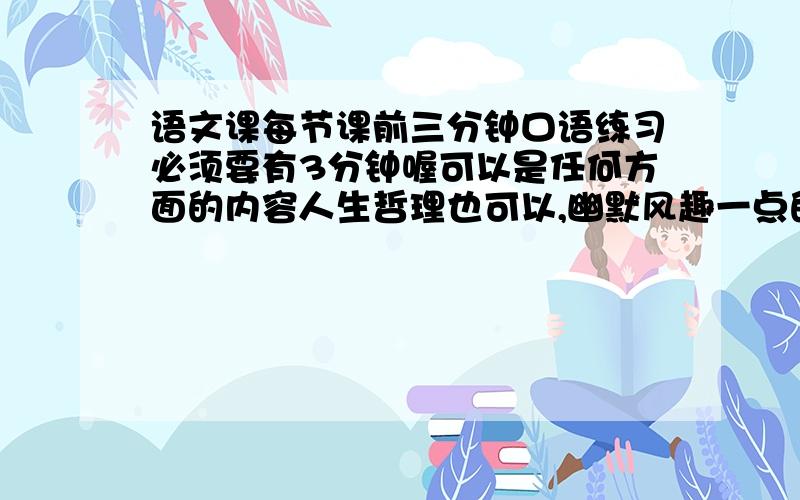 语文课每节课前三分钟口语练习必须要有3分钟喔可以是任何方面的内容人生哲理也可以,幽默风趣一点的也可以问题补充：就是说尽量还长点议论抒情的多点,最好不要一个故事就搞定了的例