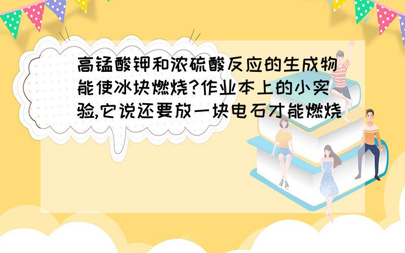 高锰酸钾和浓硫酸反应的生成物能使冰块燃烧?作业本上的小实验,它说还要放一块电石才能燃烧