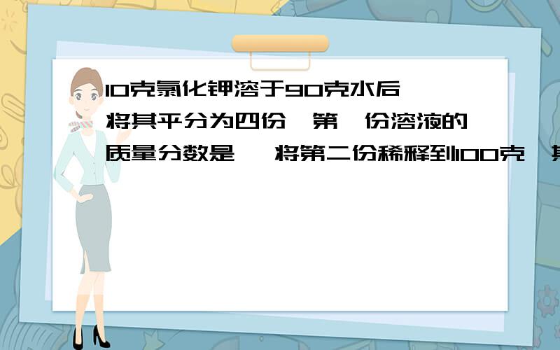 10克氯化钾溶于90克水后,将其平分为四份,第一份溶液的质量分数是 ,将第二份稀释到100克,其溶液质量分数是 ,第三份欲使其浓度增加一倍,可加入氯化钾 ,第四份欲使其浓度减小到原来的一半,