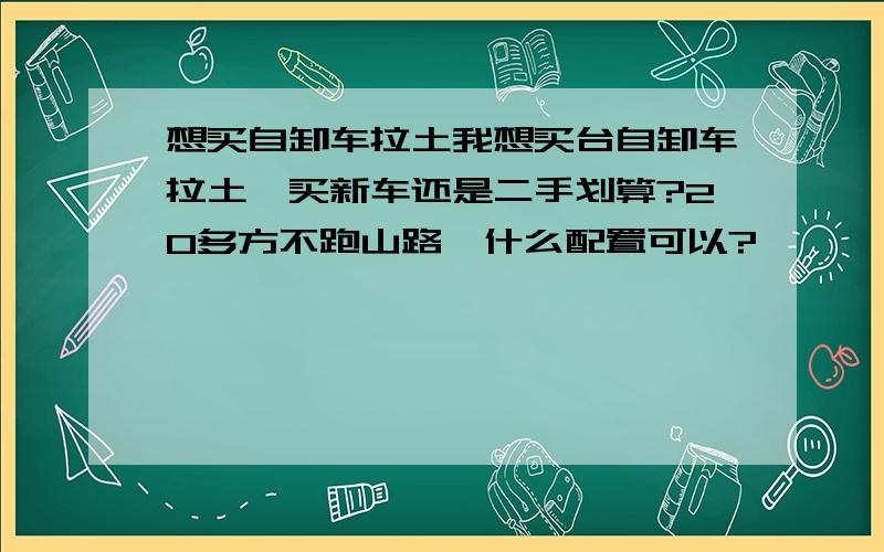 想买自卸车拉土我想买台自卸车拉土,买新车还是二手划算?20多方不跑山路,什么配置可以?