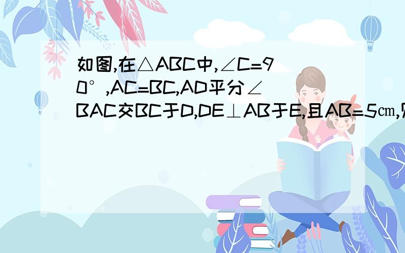 如图,在△ABC中,∠C=90°,AC=BC,AD平分∠BAC交BC于D,DE⊥AB于E,且AB=5㎝,则△DEB的周长为多少?