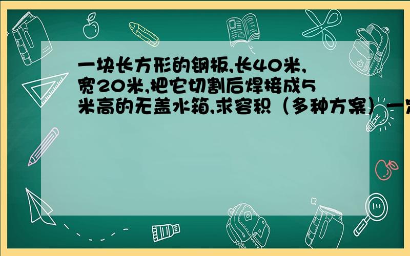 一块长方形的钢板,长40米,宽20米,把它切割后焊接成5米高的无盖水箱,求容积（多种方案）一定要画图!