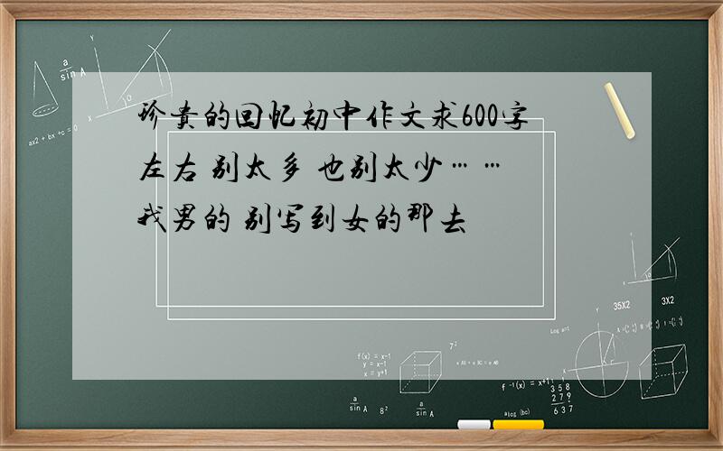 珍贵的回忆初中作文求600字左右 别太多 也别太少…… 我男的 别写到女的那去