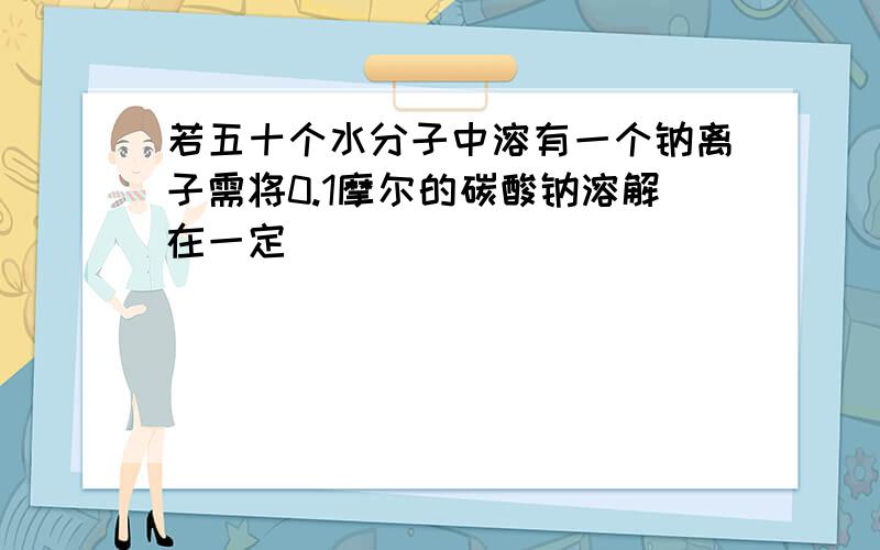 若五十个水分子中溶有一个钠离子需将0.1摩尔的碳酸钠溶解在一定