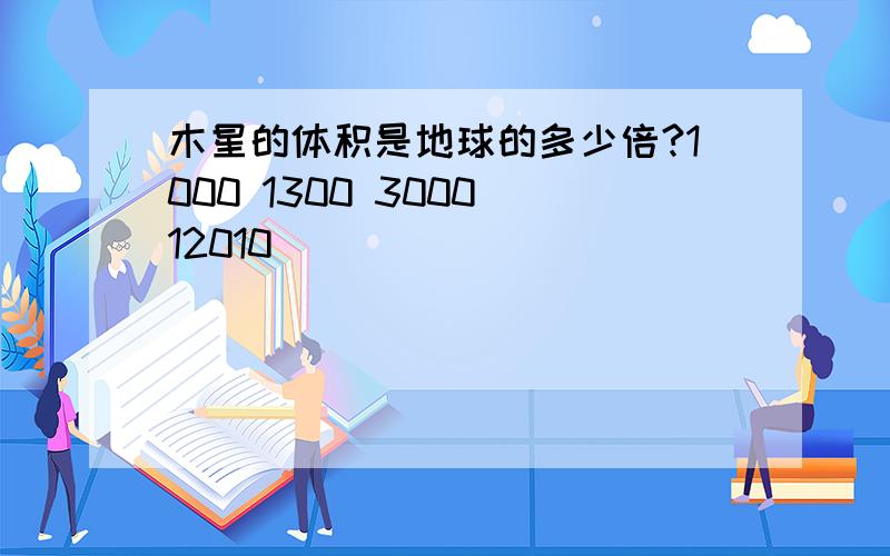 木星的体积是地球的多少倍?1000 1300 3000 12010