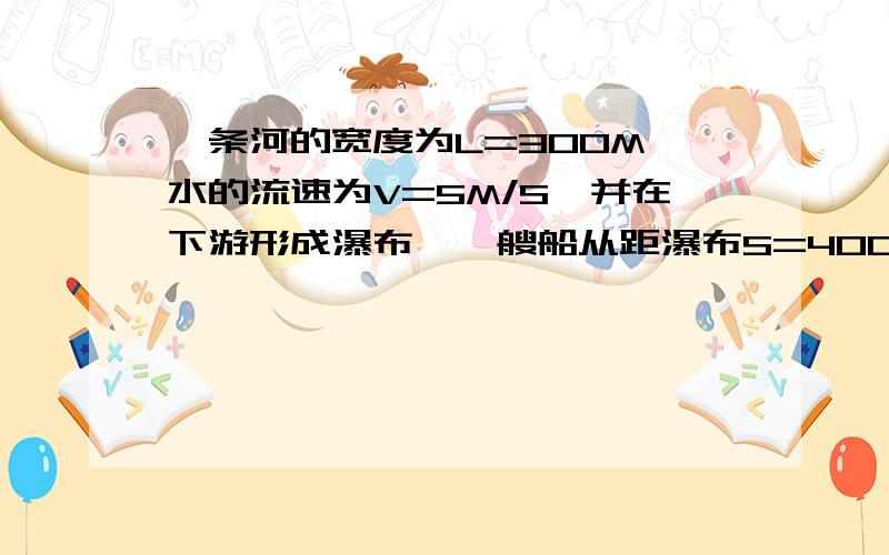 一条河的宽度为L=300M,水的流速为V=5M/S,并在下游形成瀑布,一艘船从距瀑布S=400M的上游渡河,为了不致被水冲进瀑布中,试分析船头应沿什么方向?船的最小速度是多少?