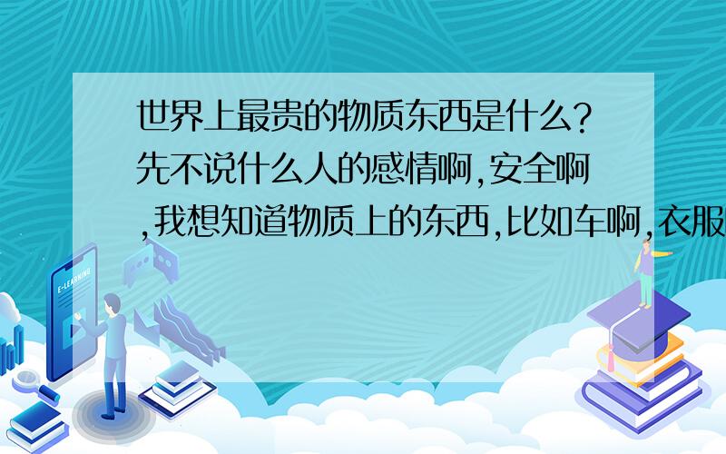 世界上最贵的物质东西是什么?先不说什么人的感情啊,安全啊,我想知道物质上的东西,比如车啊,衣服啊,画啊,什么的`比如毕加索好象有一幅画值几百万亿的啊`其他的呢?