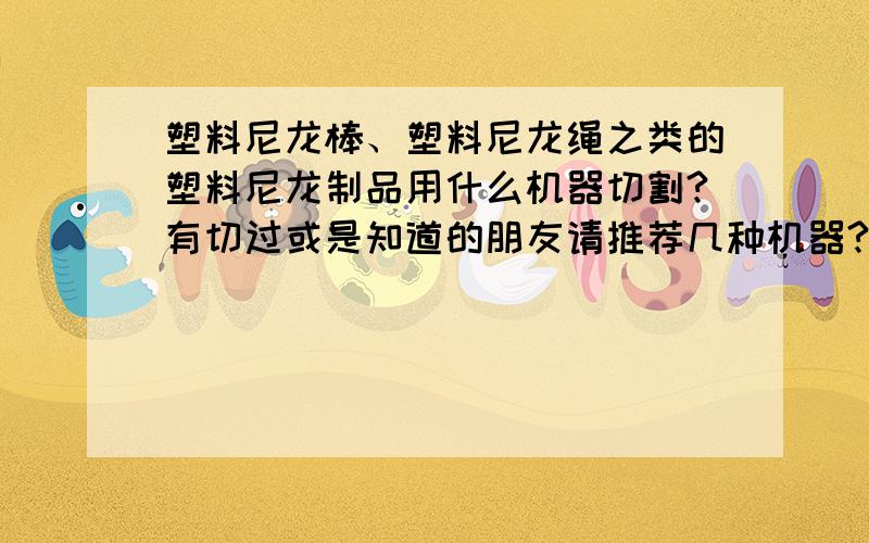 塑料尼龙棒、塑料尼龙绳之类的塑料尼龙制品用什么机器切割?有切过或是知道的朋友请推荐几种机器?