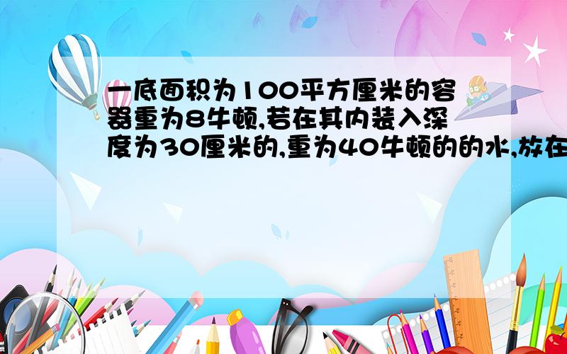 一底面积为100平方厘米的容器重为8牛顿,若在其内装入深度为30厘米的,重为40牛顿的的水,放在面积为2平方米的水平桌面上,求：水对容器底的压强是多少?容器对桌面的压力是多少?容器对桌面