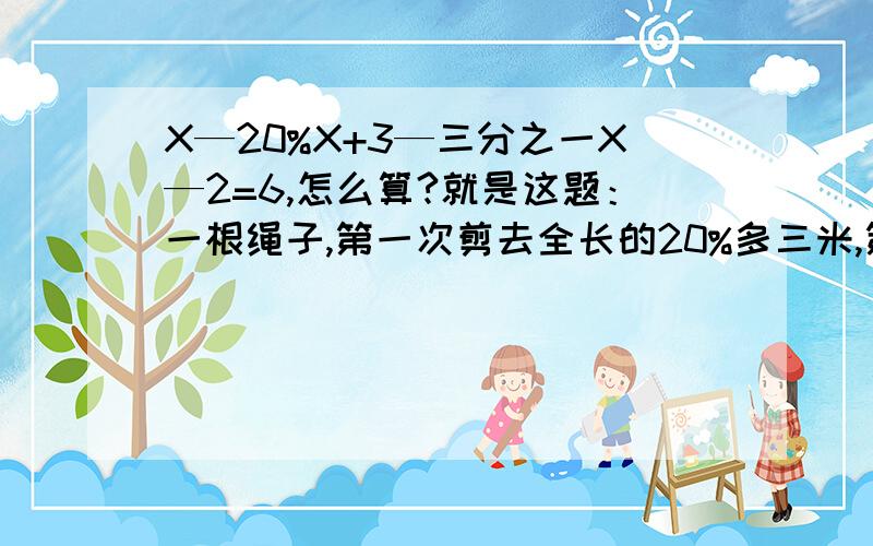 X—20%X+3—三分之一X—2=6,怎么算?就是这题：一根绳子,第一次剪去全长的20%多三米,第二次剪去全长的三分之一少2米,这是还剩下6米,这根绳子全场是多少米?