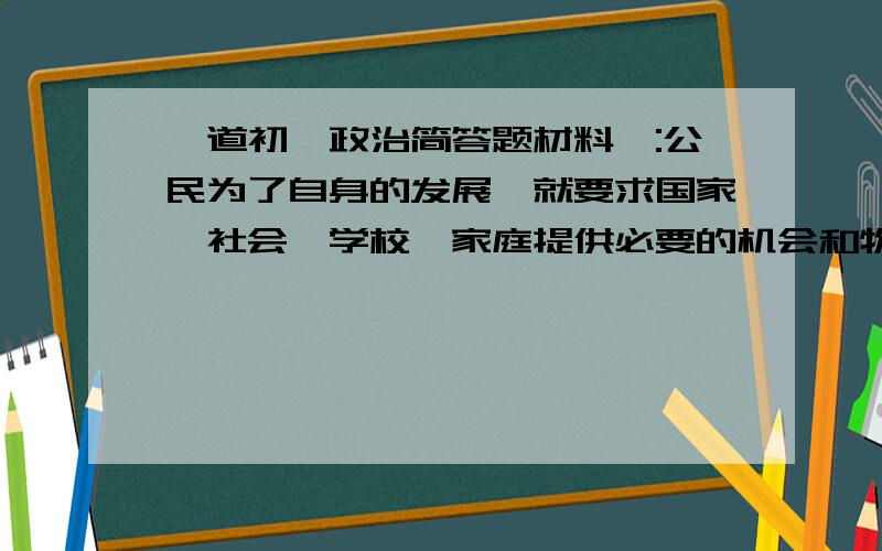 一道初一政治简答题材料一:公民为了自身的发展,就要求国家,社会,学校,家庭提供必要的机会和物质条件,以保障自己能上学接受教育.材料二:每个公民都有责任通过接受教育,掌握先进的科学