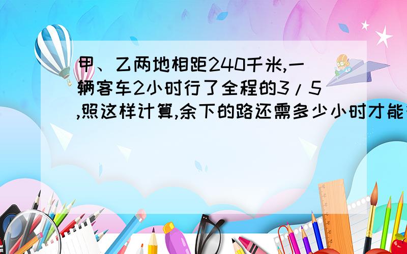 甲、乙两地相距240千米,一辆客车2小时行了全程的3/5,照这样计算,余下的路还需多少小时才能行完?（用比例解）