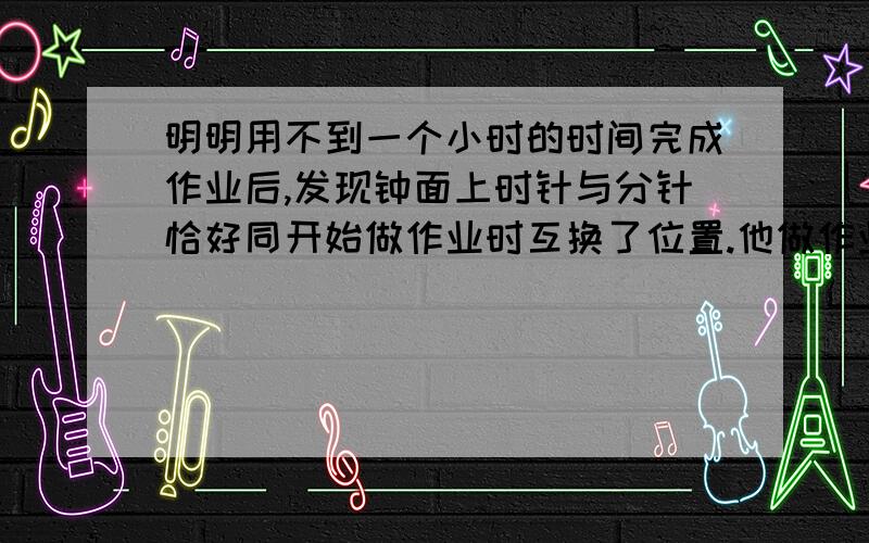 明明用不到一个小时的时间完成作业后,发现钟面上时针与分针恰好同开始做作业时互换了位置.他做作业花了 分钟.