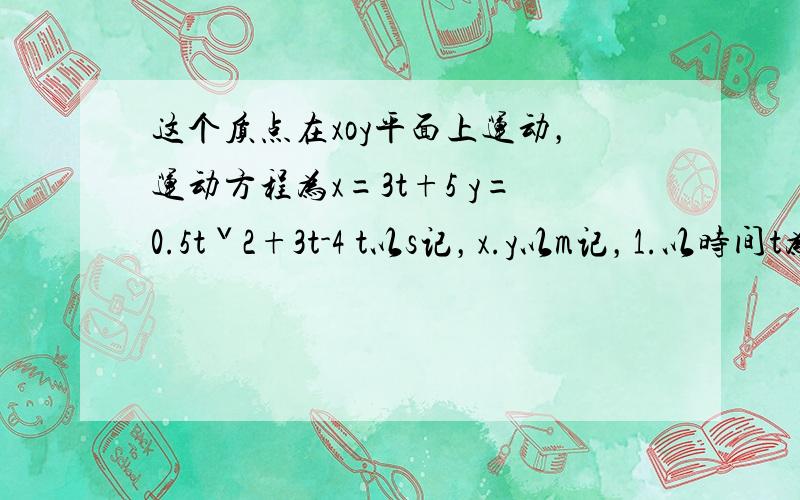 这个质点在xoy平面上运动，运动方程为x=3t+5 y=0.5tˇ2+3t-4 t以s记，x.y以m记，1.以时间t为变量。写出质点位置矢量的表达式2.求出t=1s时刻的位置矢量，计算这1s内质点的位移3.计算t=0s时刻到4s内