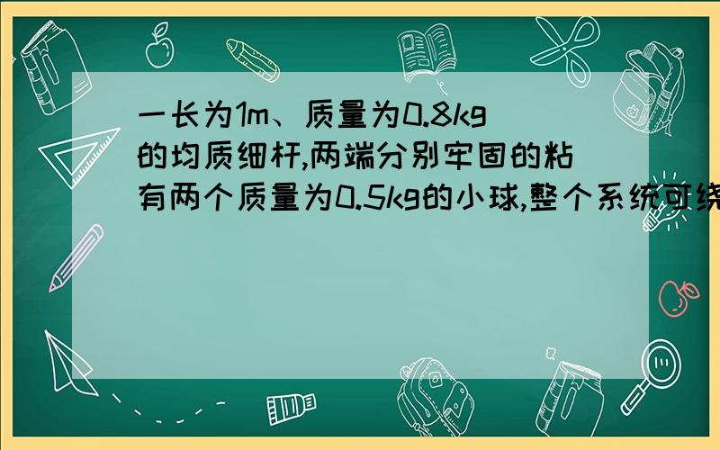 一长为1m、质量为0.8kg的均质细杆,两端分别牢固的粘有两个质量为0.5kg的小球,整个系统可绕一过杆上距杆一端0.25m并与杆垂直的水平轴无摩擦地转动.现将整个系统由水平位置释放,试求在释放