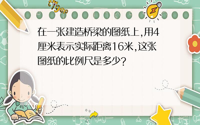 在一张建造桥梁的图纸上,用4厘米表示实际距离16米,这张图纸的比例尺是多少?