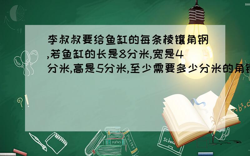 李叔叔要给鱼缸的每条棱镶角钢,若鱼缸的长是8分米,宽是4分米,高是5分米,至少需要多少分米的角钢.