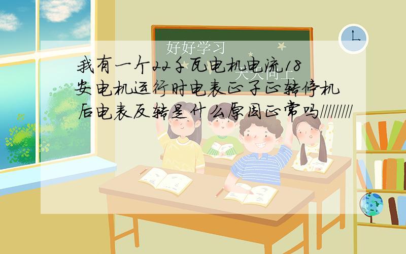 我有一个22千瓦电机电流18安电机运行时电表正子正转停机后电表反转是什么原因正常吗/////////