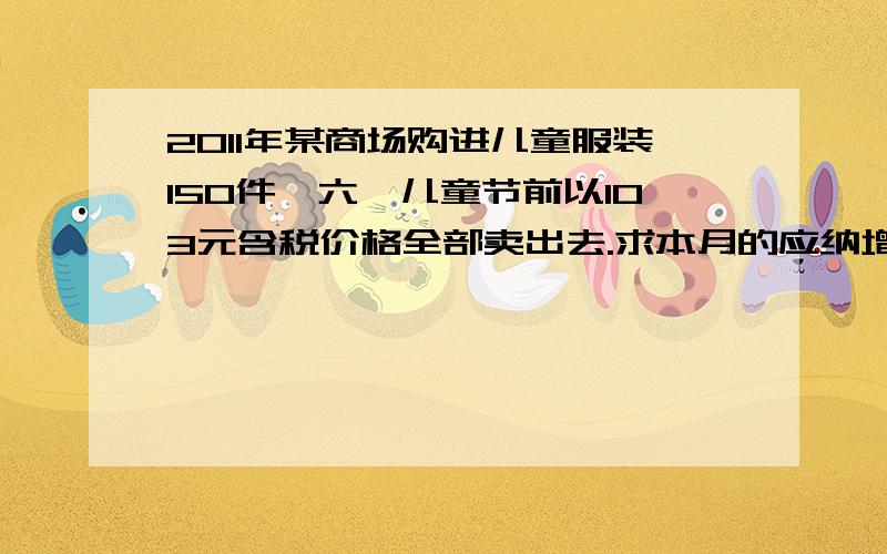 2011年某商场购进儿童服装150件,六一儿童节前以103元含税价格全部卖出去.求本月的应纳增值税