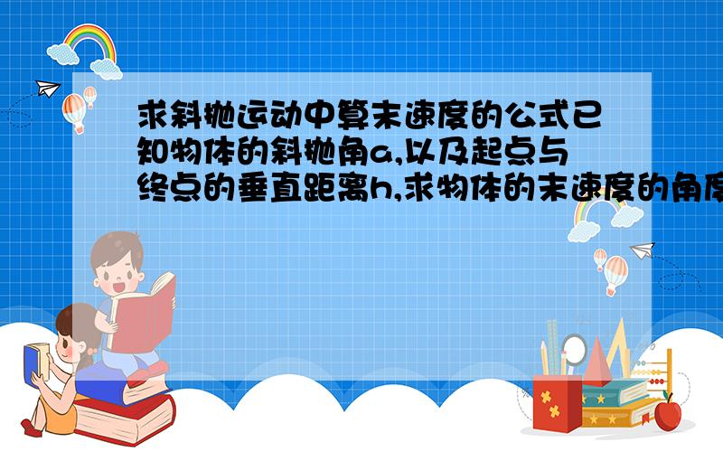 求斜抛运动中算末速度的公式已知物体的斜抛角a,以及起点与终点的垂直距离h,求物体的末速度的角度以及数值要整合在尽量少并且简洁的公式里,注意终点可能在起点的上方,可以分段讨论裂