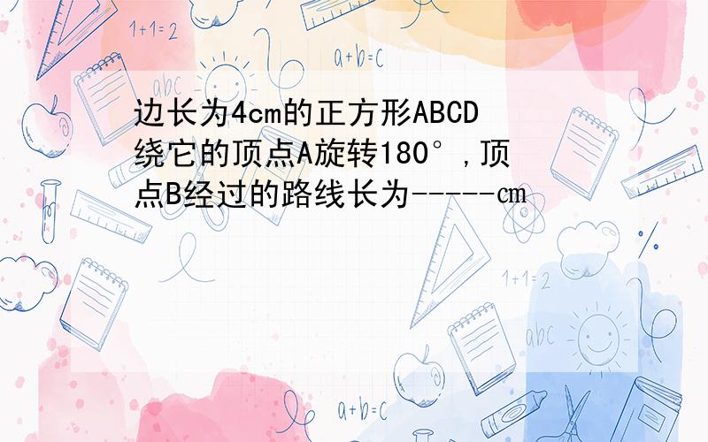 边长为4cm的正方形ABCD绕它的顶点A旋转180°,顶点B经过的路线长为-----㎝