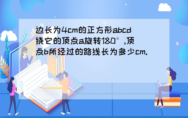 边长为4cm的正方形abcd绕它的顶点a旋转180°,顶点b所经过的路线长为多少cm.