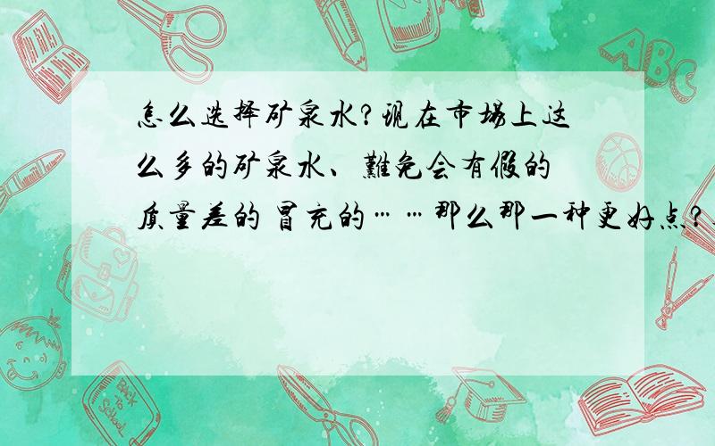 怎么选择矿泉水?现在市场上这么多的矿泉水、难免会有假的 质量差的 冒充的……那么那一种更好点?真的有营养对身体无害呢?现在哇哈哈的为什么这么少呢、农夫山泉的怎么样?还有康师傅