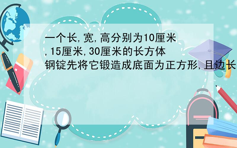 一个长,宽,高分别为10厘米,15厘米,30厘米的长方体钢锭先将它锻造成底面为正方形,且边长.求高变成了边长为15厘米的长方形钢锭，求高