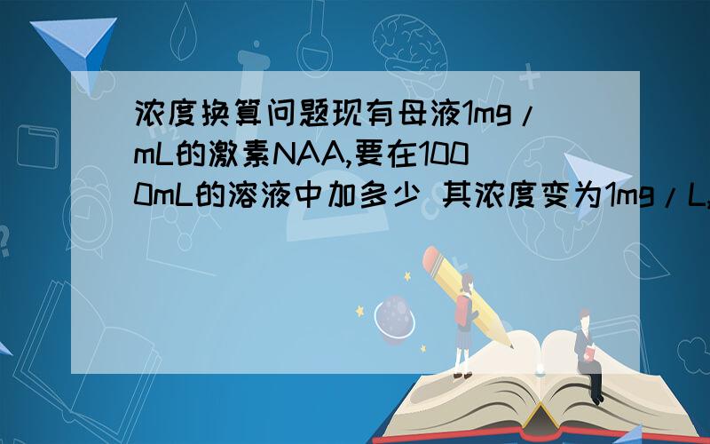 浓度换算问题现有母液1mg/mL的激素NAA,要在1000mL的溶液中加多少 其浓度变为1mg/L,我加了1mL的激素NAA,