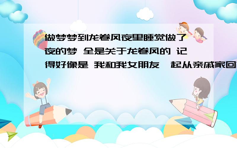 做梦梦到龙卷风夜里睡觉做了一夜的梦 全是关于龙卷风的 记得好像是 我和我女朋友一起从亲戚家回家 刚刚走到路上感觉天变黑了 本来以为要下雨 结果刚刚到家关上门 就感觉门关不上我在