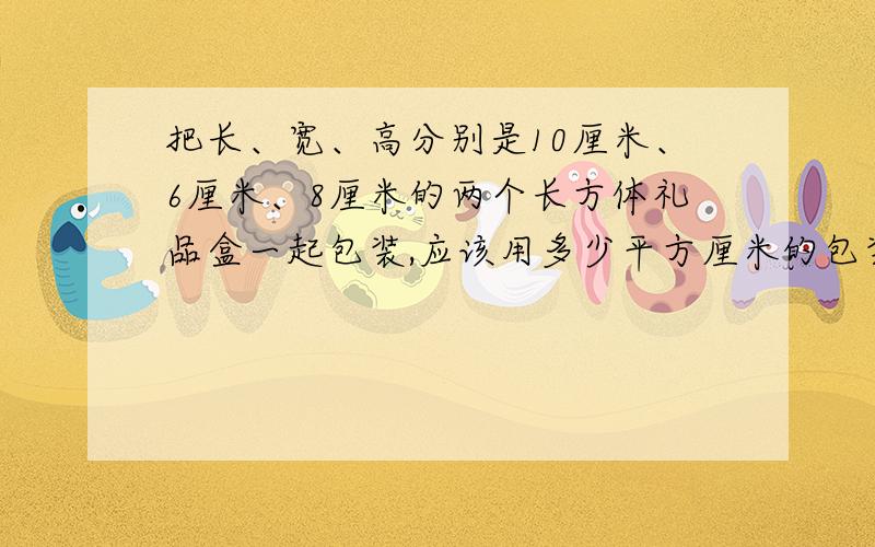 把长、宽、高分别是10厘米、6厘米、8厘米的两个长方体礼品盒一起包装,应该用多少平方厘米的包装纸最省拜要算式