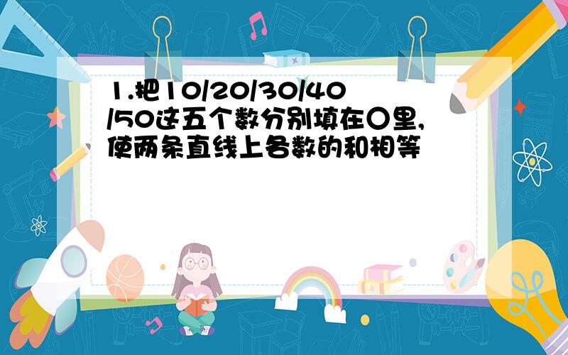 1.把10/20/30/40/50这五个数分别填在○里,使两条直线上各数的和相等