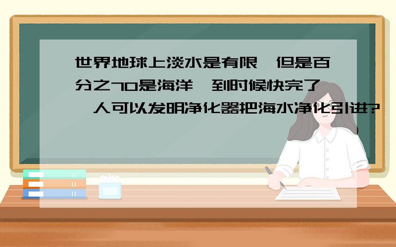 世界地球上淡水是有限,但是百分之70是海洋,到时候快完了,人可以发明净化器把海水净化引进?