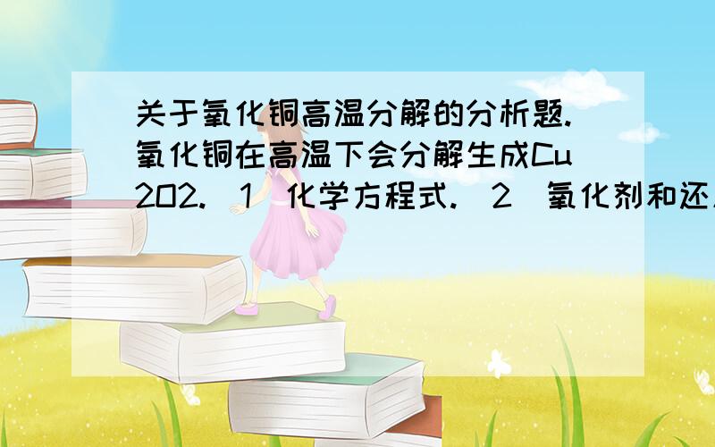 关于氧化铜高温分解的分析题.氧化铜在高温下会分解生成Cu2O2.(1)化学方程式.(2)氧化剂和还原剂分别是《填化学式》.若反应中生成一摩尔O2,则转移电子的物质量为几摩尔.(3)现将80g CuO进行灼