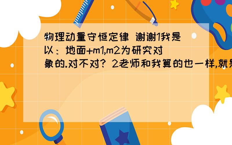 物理动量守恒定律 谢谢1我是以：地面+m1,m2为研究对象的.对不对? 2老师和我算的也一样,就是老师以的是m1,m2为研究对象.我就郁闷了.那样的话地面就会给这个系统摩擦力,那么就有合外力了,那