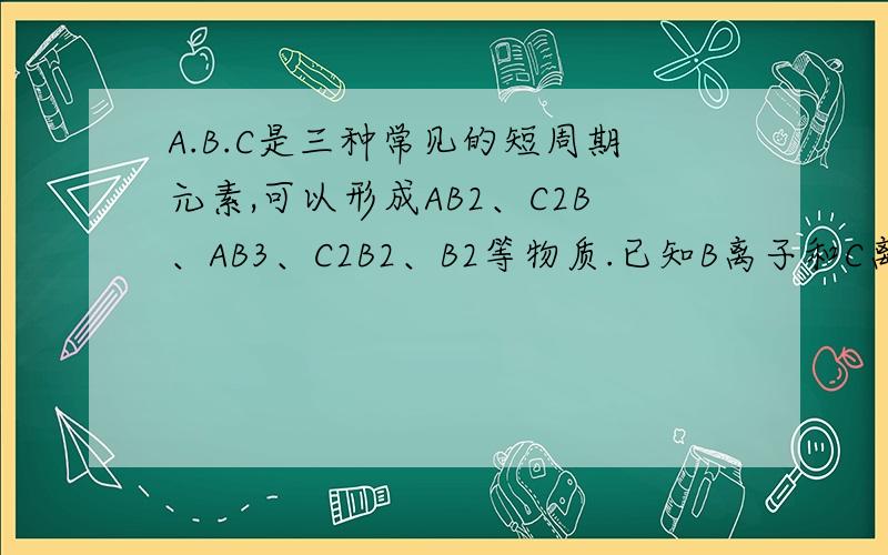 A.B.C是三种常见的短周期元素,可以形成AB2、C2B、AB3、C2B2、B2等物质.已知B离子和C离子有相同电子层结A元素的名称是   ,B元素的符号是    ,C离子的电子式是     用电子式表示C2B的形成过程      AB