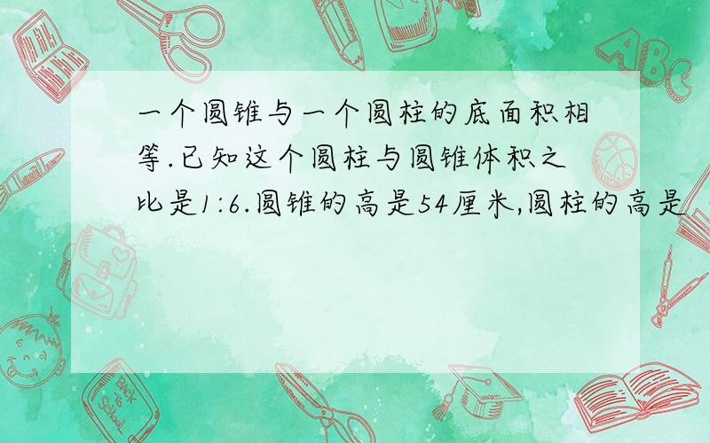 一个圆锥与一个圆柱的底面积相等.已知这个圆柱与圆锥体积之比是1:6.圆锥的高是54厘米,圆柱的高是（）厘