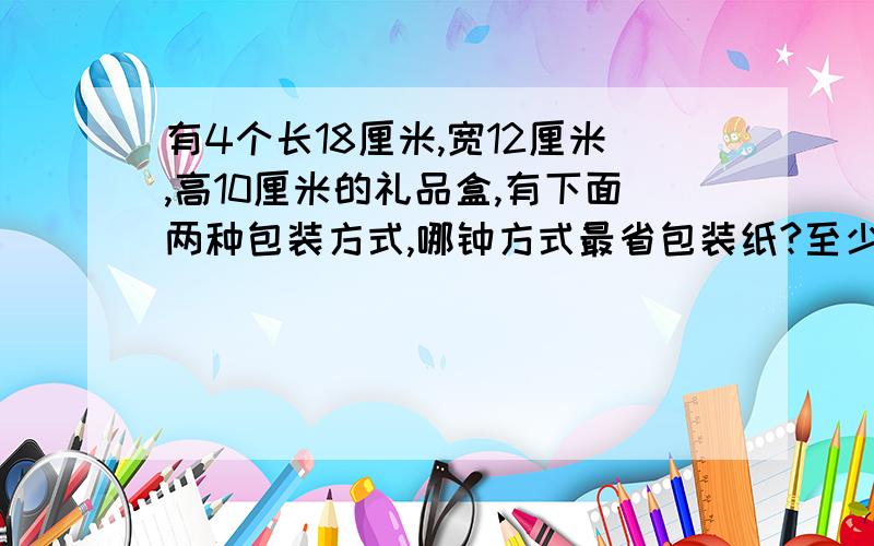 有4个长18厘米,宽12厘米,高10厘米的礼品盒,有下面两种包装方式,哪钟方式最省包装纸?至少用了多少包装纸?