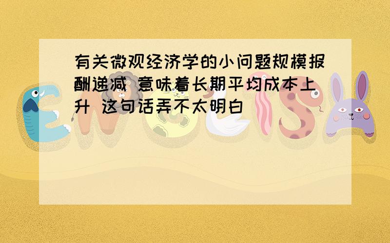 有关微观经济学的小问题规模报酬递减 意味着长期平均成本上升 这句话弄不太明白