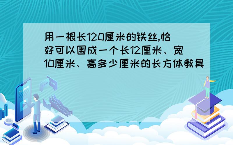 用一根长120厘米的铁丝,恰好可以围成一个长12厘米、宽10厘米、高多少厘米的长方体教具