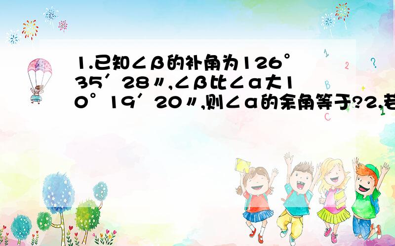 1.已知∠β的补角为126°35′28〃,∠β比∠α大10°19′20〃,则∠α的余角等于?2.若∠1与∠2互补,∠3于∠2互补,则∠1等于?