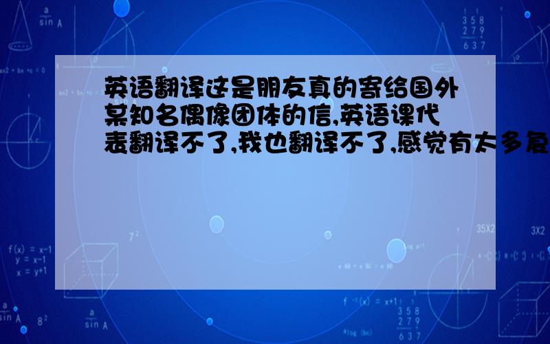 英语翻译这是朋友真的寄给国外某知名偶像团体的信,英语课代表翻译不了,我也翻译不了,感觉有太多复杂句不会翻译.是中译英哦!我非常高兴认识你,我从未想过我会像现在这么疯狂,因为你,