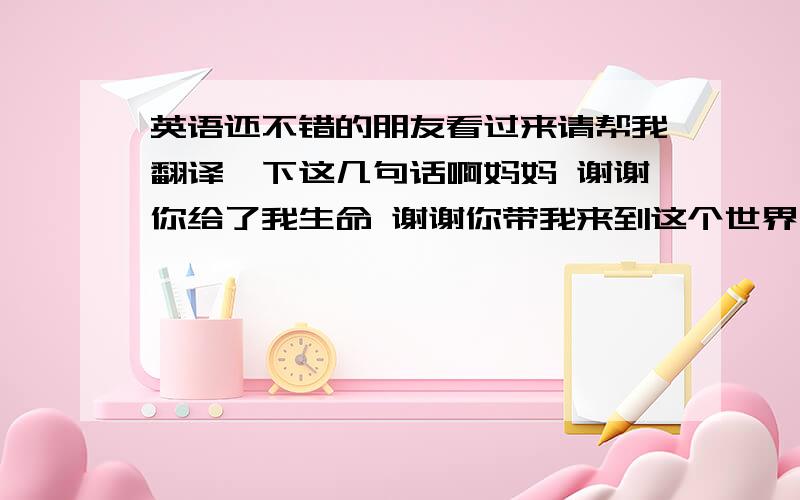 英语还不错的朋友看过来请帮我翻译一下这几句话啊妈妈 谢谢你给了我生命 谢谢你带我来到这个世界上 我希望有一天成为你的骄傲