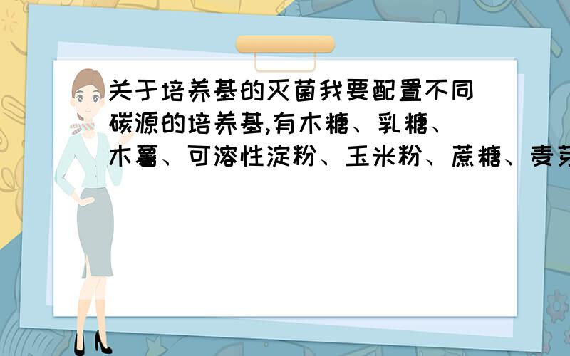 关于培养基的灭菌我要配置不同碳源的培养基,有木糖、乳糖、木薯、可溶性淀粉、玉米粉、蔗糖、麦芽糖浆.另加入配制的微量元素溶液,溶液中有硫酸锌、硫酸锰、硫酸亚铁、柠檬酸、柠檬