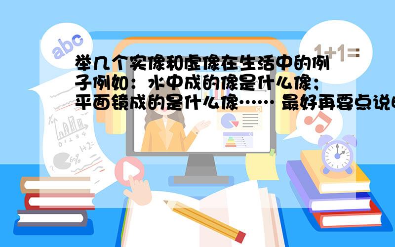 举几个实像和虚像在生活中的例子例如：水中成的像是什么像；平面镜成的是什么像…… 最好再要点说明和解释 我比较笨,通俗易懂的