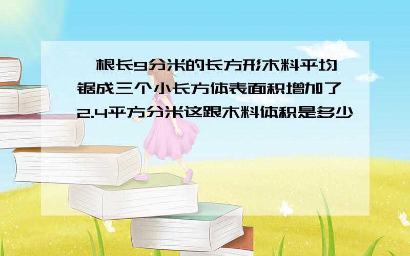 一根长9分米的长方形木料平均锯成三个小长方体表面积增加了2.4平方分米这跟木料体积是多少