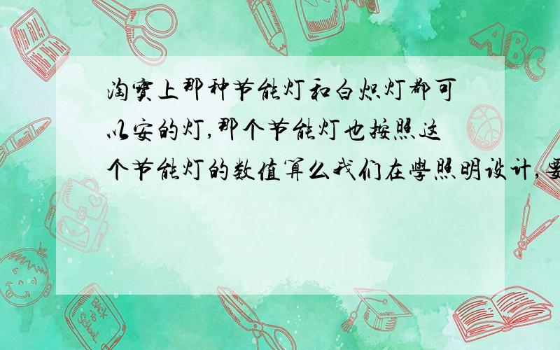 淘宝上那种节能灯和白炽灯都可以安的灯,那个节能灯也按照这个节能灯的数值算么我们在学照明设计,要用到通过照度标准算出对应的光通量,在找灯的时候,淘宝的灯具给的数据有的是节能灯