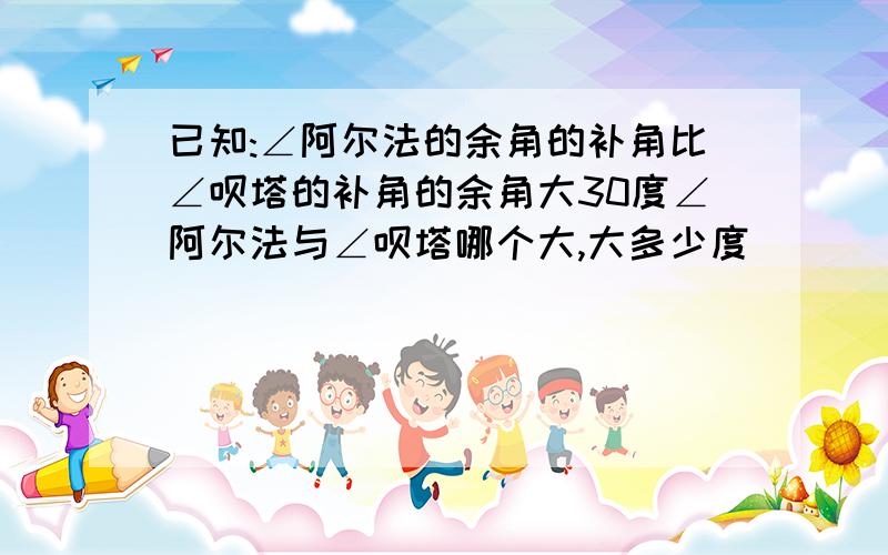 已知:∠阿尔法的余角的补角比∠呗塔的补角的余角大30度∠阿尔法与∠呗塔哪个大,大多少度