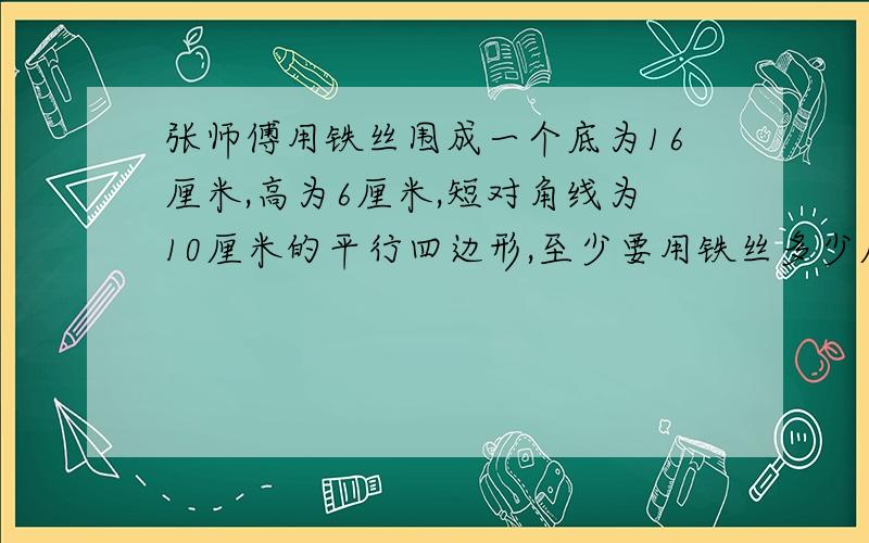 张师傅用铁丝围成一个底为16厘米,高为6厘米,短对角线为10厘米的平行四边形,至少要用铁丝多少厘米?请说详细过程谢谢!