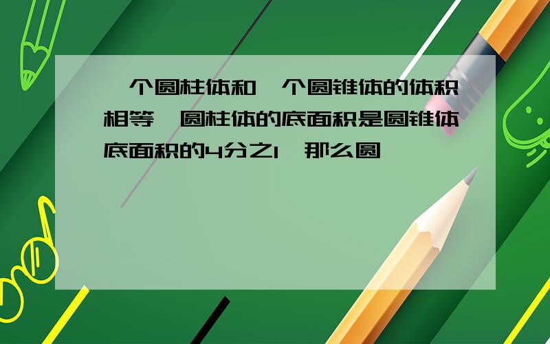 一个圆柱体和一个圆锥体的体积相等,圆柱体的底面积是圆锥体底面积的4分之1,那么圆